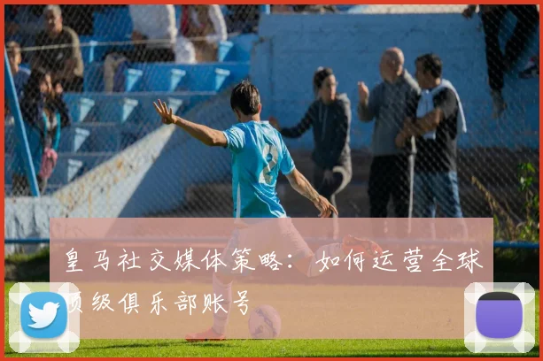 皇马社交媒体策略：如何运营全球顶级俱乐部账号