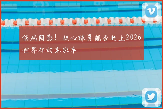 伤病阴影！核心球员能否赶上2026世界杯的末班车