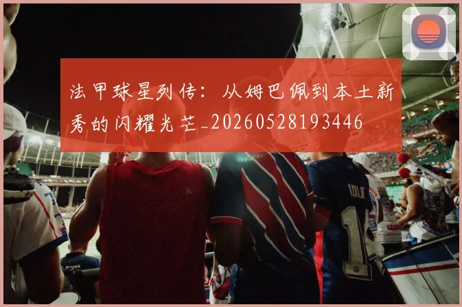 法甲球星列传：从姆巴佩到本土新秀的闪耀光芒_20260528193446