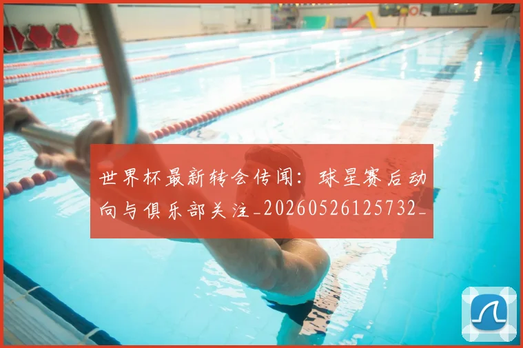 世界杯最新转会传闻：球星赛后动向与俱乐部关注_20260526125732_20260703203706