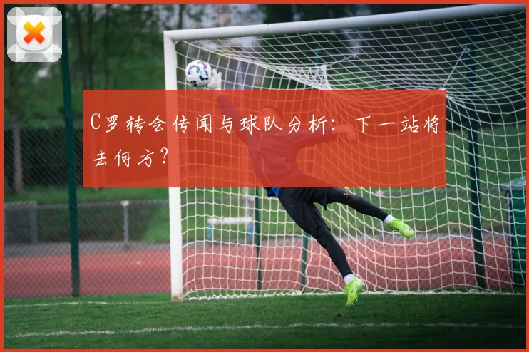 C罗转会传闻与球队分析：下一站将去何方？