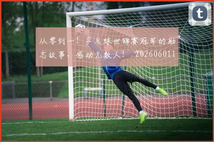 从零到一！乒乓球世锦赛冠军的励志故事，感动无数人！_20260601173249_20260704164842