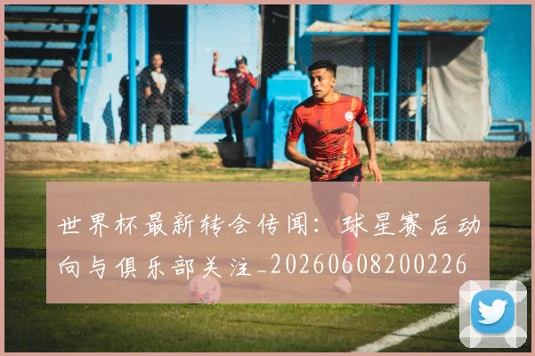 世界杯最新转会传闻：球星赛后动向与俱乐部关注_20260608200226