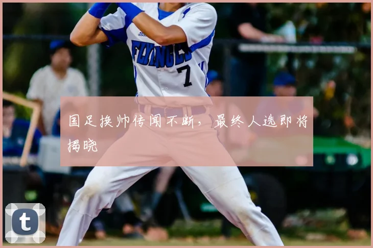 国足换帅传闻不断，最终人选即将揭晓