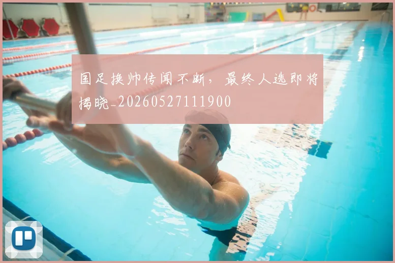 国足换帅传闻不断，最终人选即将揭晓_20260527111900