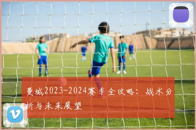 曼城2023-2024赛季全攻略：战术分析与未来展望