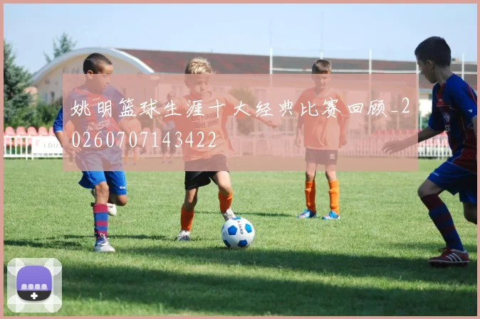 姚明篮球生涯十大经典比赛回顾_20260707143422