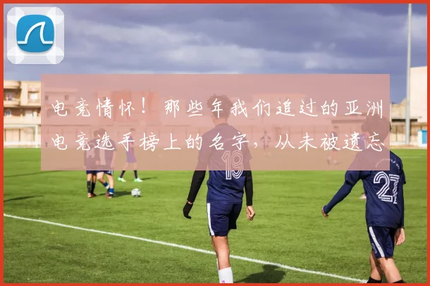 电竞情怀！那些年我们追过的亚洲电竞选手榜上的名字，从未被遗忘