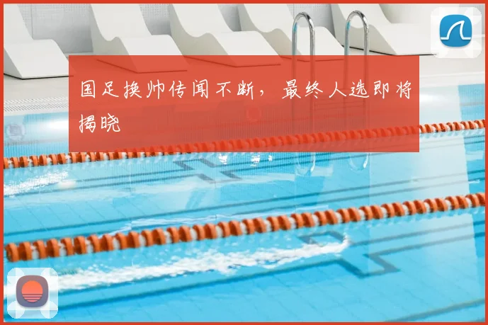 国足换帅传闻不断，最终人选即将揭晓