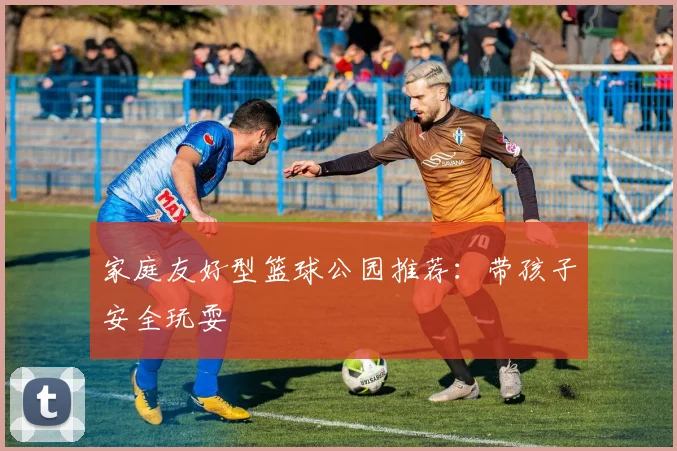 家庭友好型篮球公园推荐：带孩子安全玩耍
