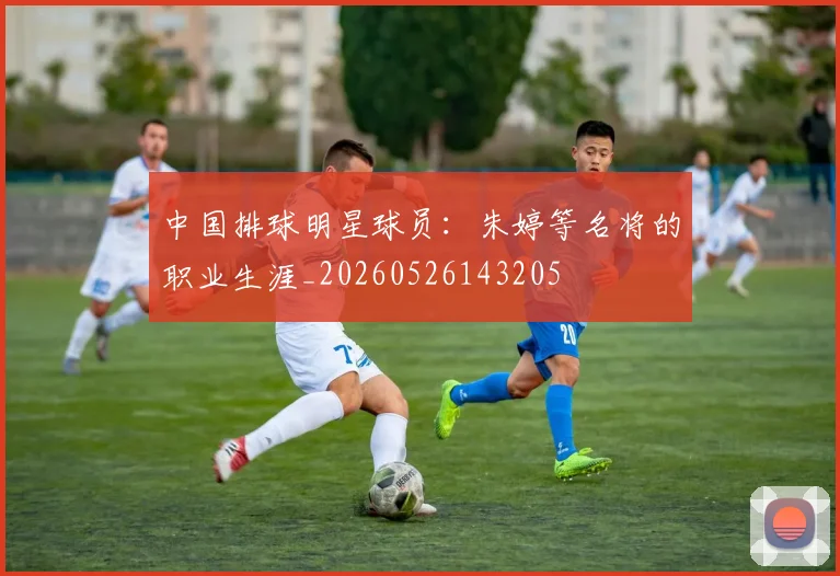 中国排球明星球员：朱婷等名将的职业生涯_20260526143205