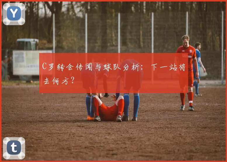 C罗转会传闻与球队分析：下一站将去何方？